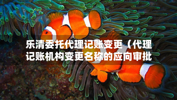 樂(lè)清委托代理記賬變更（代理記賬機(jī)構(gòu)變更名稱的應(yīng)向?qū)徟鷻C(jī)關(guān)提交什么）