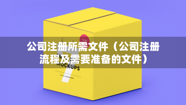 公司注冊所需文件（公司注冊流程及需要準(zhǔn)備的文件）