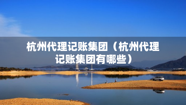 杭州代理記賬集團(tuán)（杭州代理記賬集團(tuán)有哪些）