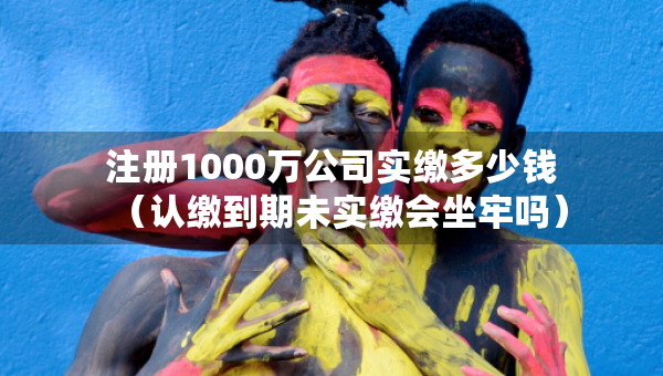 注冊1000萬公司實繳多少錢（認繳到期未實繳會坐牢嗎）