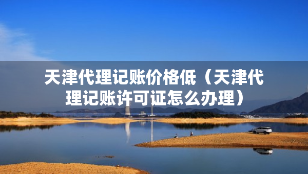 天津代理記賬價格低（天津代理記賬許可證怎么辦理）