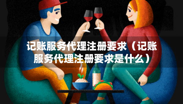 記賬服務代理注冊要求（記賬服務代理注冊要求是什么）