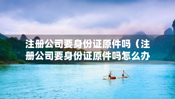 注冊(cè)公司要身份證原件嗎（注冊(cè)公司要身份證原件嗎怎么辦）