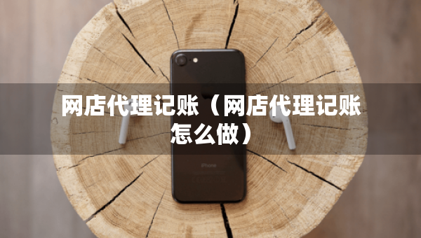網(wǎng)店代理記賬（網(wǎng)店代理記賬怎么做）