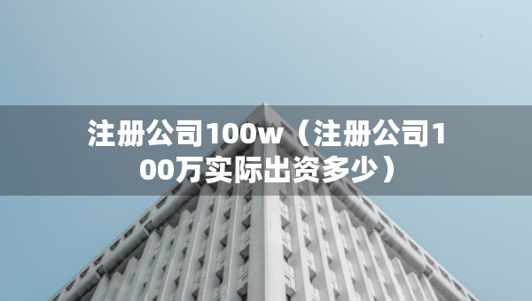 注冊(cè)公司100w（注冊(cè)公司100萬(wàn)實(shí)際出資多少）
