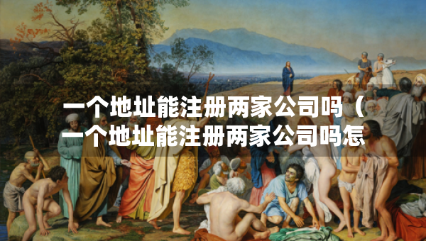 一個地址能注冊兩家公司嗎（一個地址能注冊兩家公司嗎怎么注冊）