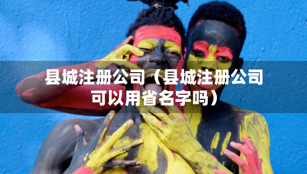 縣城注冊公司（縣城注冊公司可以用省名字嗎）