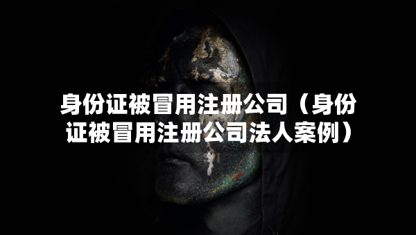 身份證被冒用注冊公司（身份證被冒用注冊公司法人案例）
