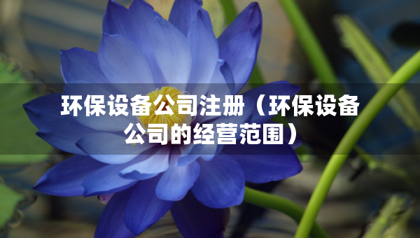 環(huán)保設(shè)備公司注冊（環(huán)保設(shè)備公司的經(jīng)營范圍）
