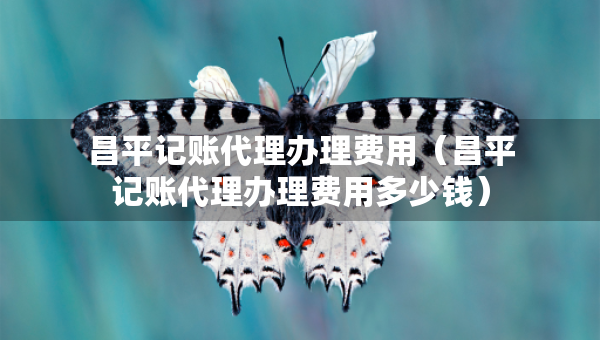 昌平記賬代理辦理費(fèi)用（昌平記賬代理辦理費(fèi)用多少錢）