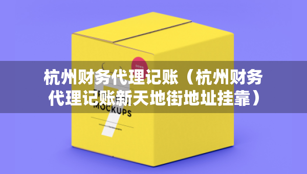杭州財務代理記賬（杭州財務代理記賬新天地街地址掛靠）