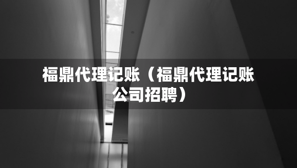 福鼎代理記賬（福鼎代理記賬公司招聘）