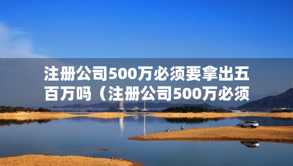 注冊(cè)公司500萬必須要拿出五百萬嗎（注冊(cè)公司500萬必須要拿出五百萬嗎知乎）