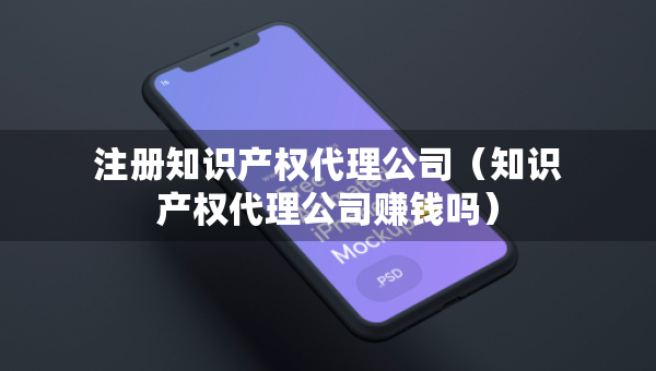 注冊知識產(chǎn)權(quán)代理公司（知識產(chǎn)權(quán)代理公司賺錢嗎）
