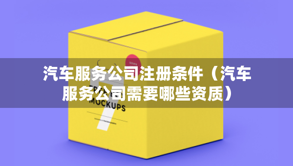 汽車服務公司注冊條件（汽車服務公司需要哪些資質）