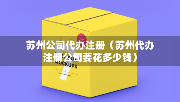 蘇州公司代辦注冊（蘇州代辦注冊公司要花多少錢）