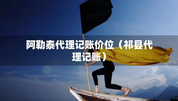 阿勒泰代理記賬價(jià)位（祁縣代理記賬）