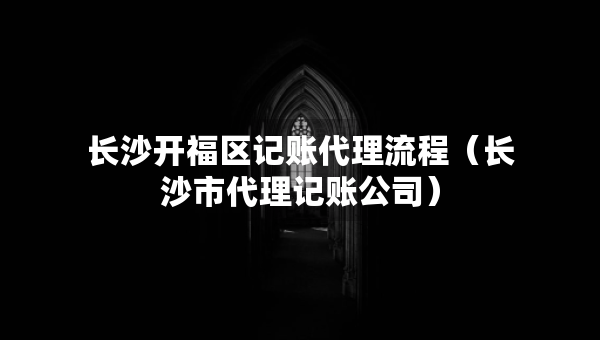 長沙開福區(qū)記賬代理流程（長沙市代理記賬公司）