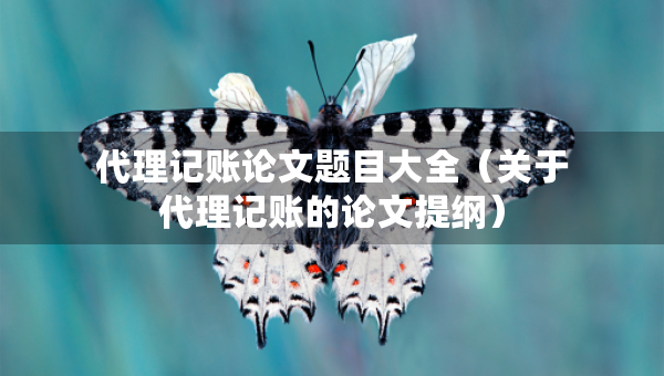 代理記賬論文題目大全（關(guān)于代理記賬的論文提綱）
