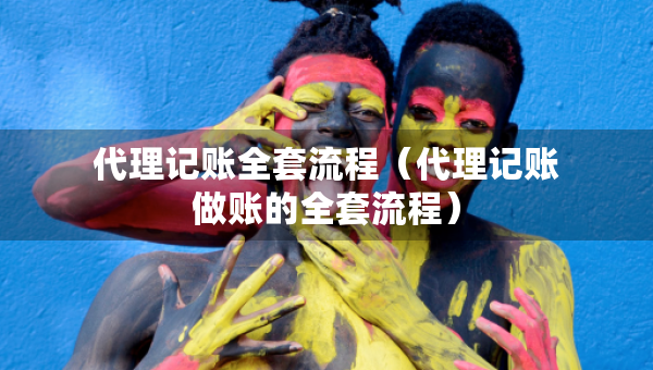 代理記賬全套流程（代理記賬做賬的全套流程）