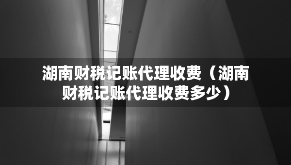 湖南財(cái)稅記賬代理收費(fèi)（湖南財(cái)稅記賬代理收費(fèi)多少）