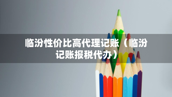 臨汾性價(jià)比高代理記賬（臨汾記賬報(bào)稅代辦）
