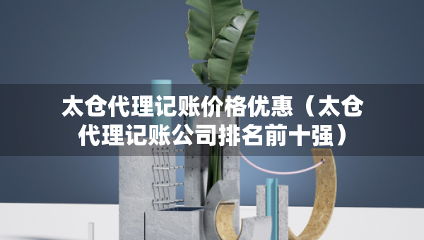 太倉代理記賬價格優(yōu)惠（太倉代理記賬公司排名前十強）