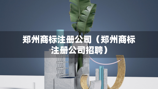 鄭州商標(biāo)注冊公司（鄭州商標(biāo)注冊公司招聘）