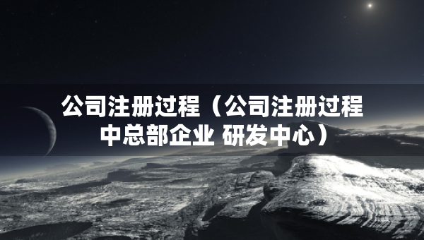公司注冊過程（公司注冊過程中總部企業(yè) 研發(fā)中心）
