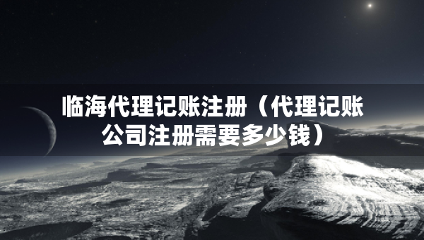 臨海代理記賬注冊（代理記賬公司注冊需要多少錢）