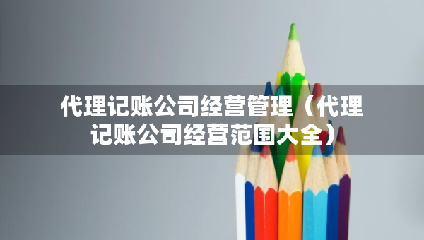 代理記賬公司經(jīng)營(yíng)管理（代理記賬公司經(jīng)營(yíng)范圍大全）
