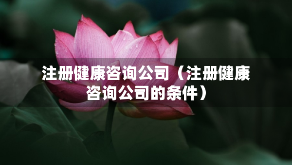 注冊健康咨詢公司（注冊健康咨詢公司的條件）