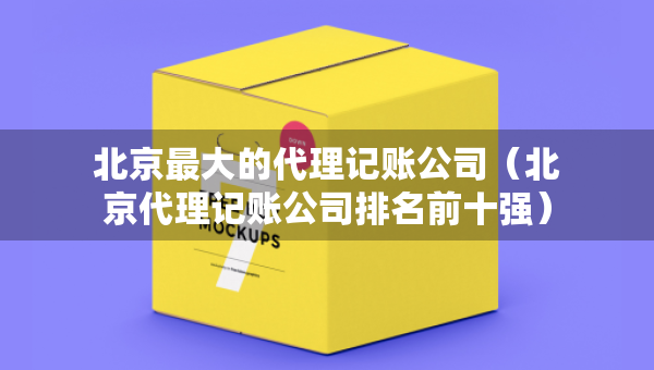 北京最大的代理記賬公司（北京代理記賬公司排名前十強）