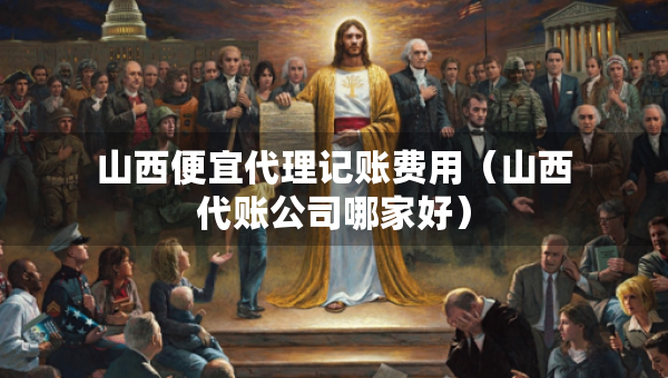 山西便宜代理記賬費(fèi)用（山西代賬公司哪家好）