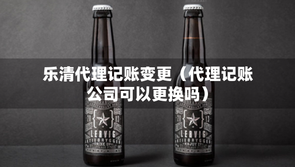 樂清代理記賬變更（代理記賬公司可以更換嗎）