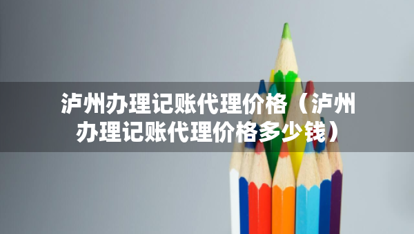 瀘州辦理記賬代理價格（瀘州辦理記賬代理價格多少錢）