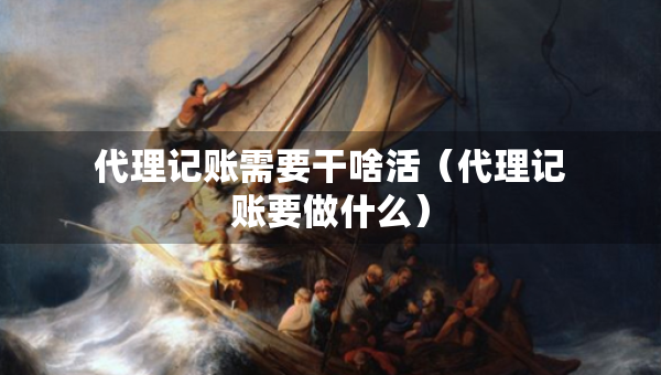 代理記賬需要干啥活（代理記賬要做什么）