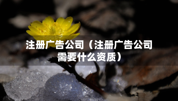 注冊廣告公司（注冊廣告公司需要什么資質(zhì)）