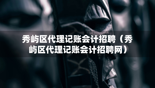 秀嶼區(qū)代理記賬會計招聘（秀嶼區(qū)代理記賬會計招聘網(wǎng)）