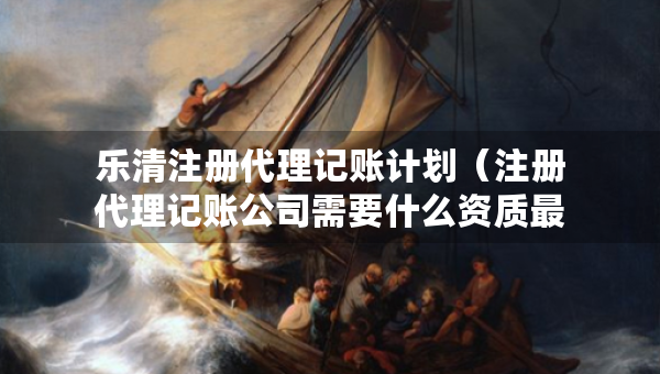 樂清注冊(cè)代理記賬計(jì)劃（注冊(cè)代理記賬公司需要什么資質(zhì)最新）