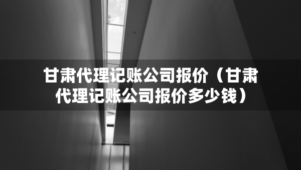 甘肅代理記賬公司報價（甘肅代理記賬公司報價多少錢）