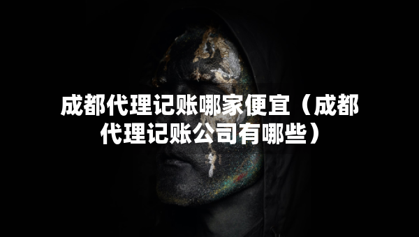 成都代理記賬哪家便宜（成都代理記賬公司有哪些）