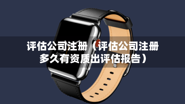 評估公司注冊（評估公司注冊多久有資質(zhì)出評估報告）