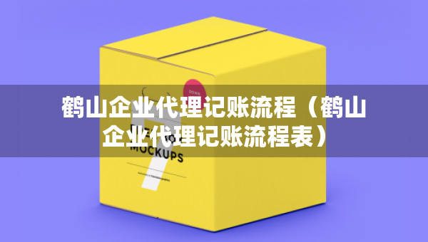 鶴山企業(yè)代理記賬流程（鶴山企業(yè)代理記賬流程表）