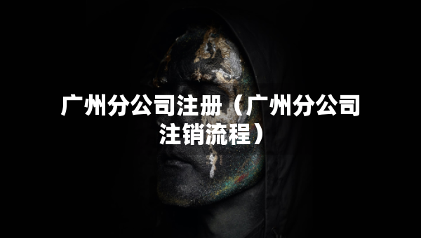 廣州分公司注冊（廣州分公司注銷流程）