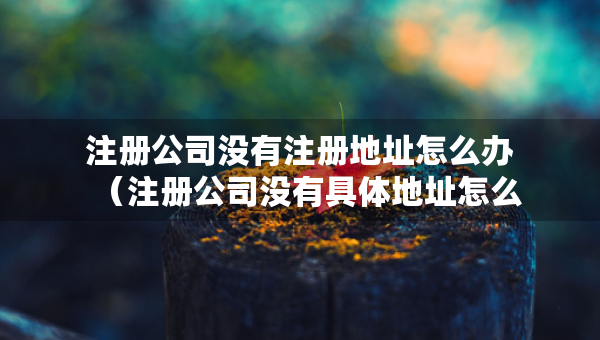 注冊公司沒有注冊地址怎么辦（注冊公司沒有具體地址怎么辦）