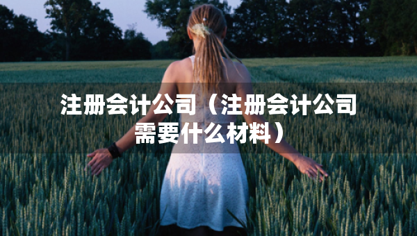 注冊(cè)會(huì)計(jì)公司（注冊(cè)會(huì)計(jì)公司需要什么材料）