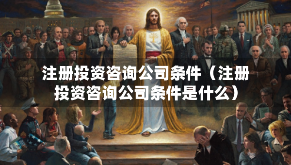 注冊(cè)投資咨詢公司條件（注冊(cè)投資咨詢公司條件是什么）