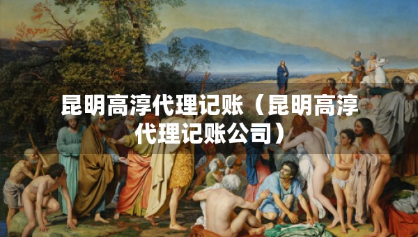 昆明高淳代理記賬（昆明高淳代理記賬公司）
