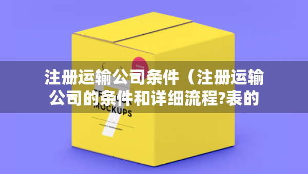 注冊(cè)運(yùn)輸公司條件（注冊(cè)運(yùn)輸公司的條件和詳細(xì)流程?表的）